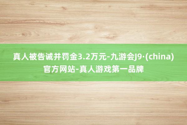 真人被告诫并罚金3.2万元-九游会J9·(china)官方网站-真人游戏第一品牌